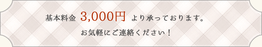 基本料金 3,000円 より承っております。お気軽にご連絡ください！