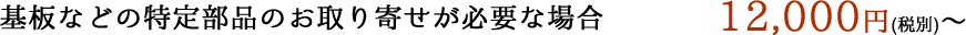 基板などの特定部品のお取り寄せが必要な場合 12,000円(税別)～